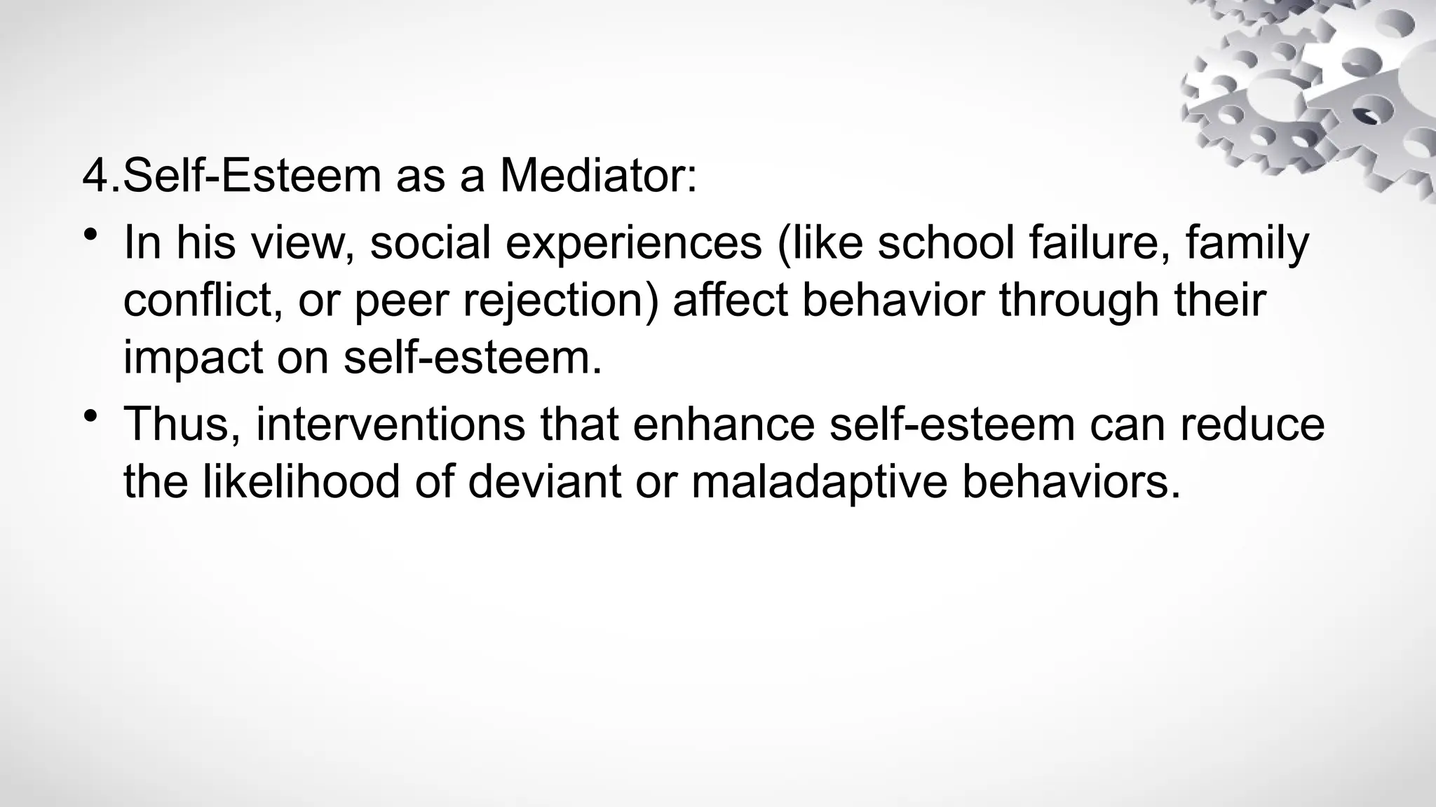4.Self-Esteem as a Mediator:
• In his view, social experiences (like school failure, family
conflict, or peer rejection) affect behavior through their
impact on self-esteem.
• Thus, interventions that enhance self-esteem can reduce
the likelihood of deviant or maladaptive behaviors.
 
