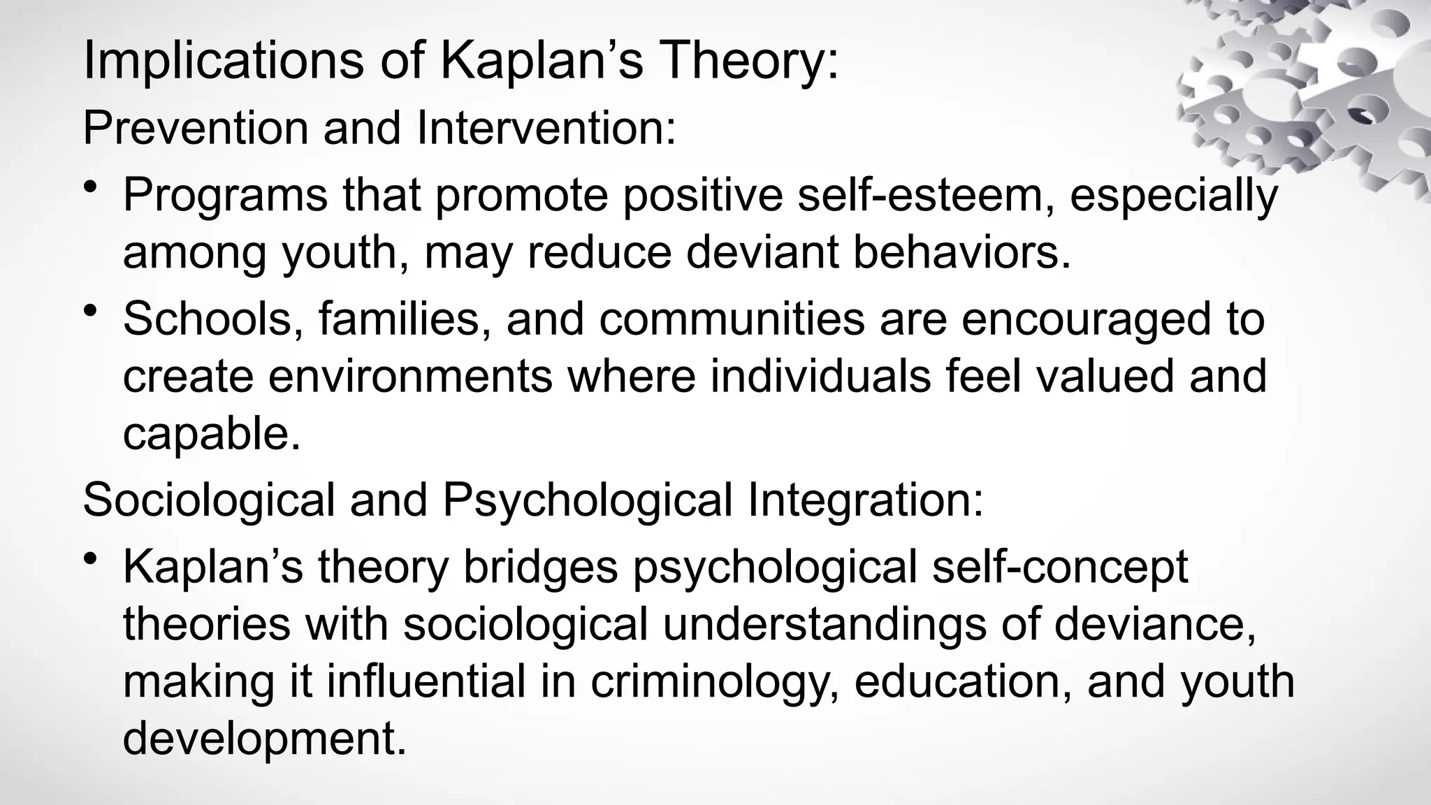 Implications of Kaplan’s Theory:
Prevention and Intervention:
• Programs that promote positive self-esteem, especially
among youth, may reduce deviant behaviors.
• Schools, families, and communities are encouraged to
create environments where individuals feel valued and
capable.
Sociological and Psychological Integration:
• Kaplan’s theory bridges psychological self-concept
theories with sociological understandings of deviance,
making it influential in criminology, education, and youth
development.
 