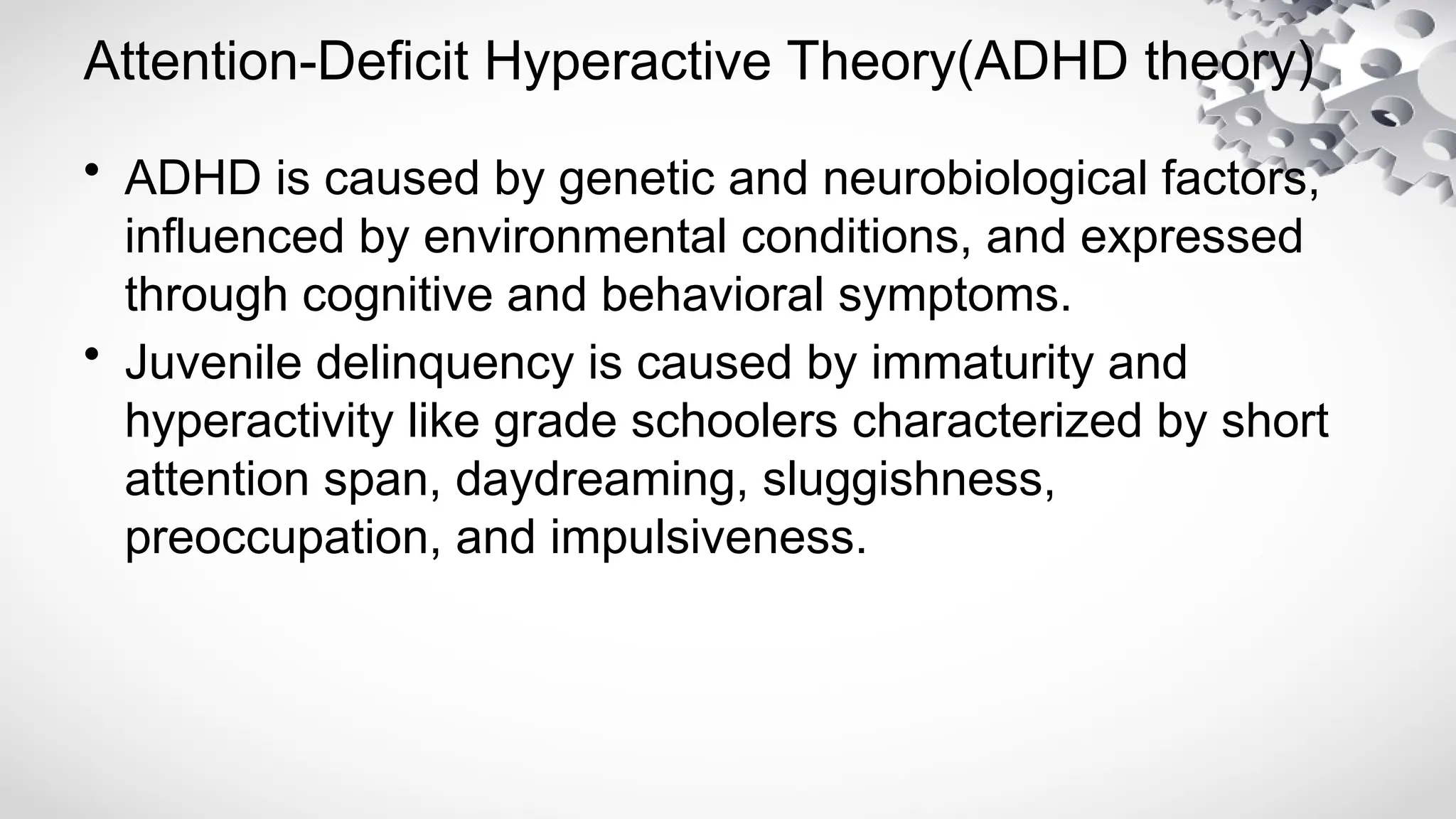 Attention-Deficit Hyperactive Theory(ADHD theory)
• ADHD is caused by genetic and neurobiological factors,
influenced by environmental conditions, and expressed
through cognitive and behavioral symptoms.
• Juvenile delinquency is caused by immaturity and
hyperactivity like grade schoolers characterized by short
attention span, daydreaming, sluggishness,
preoccupation, and impulsiveness.
 