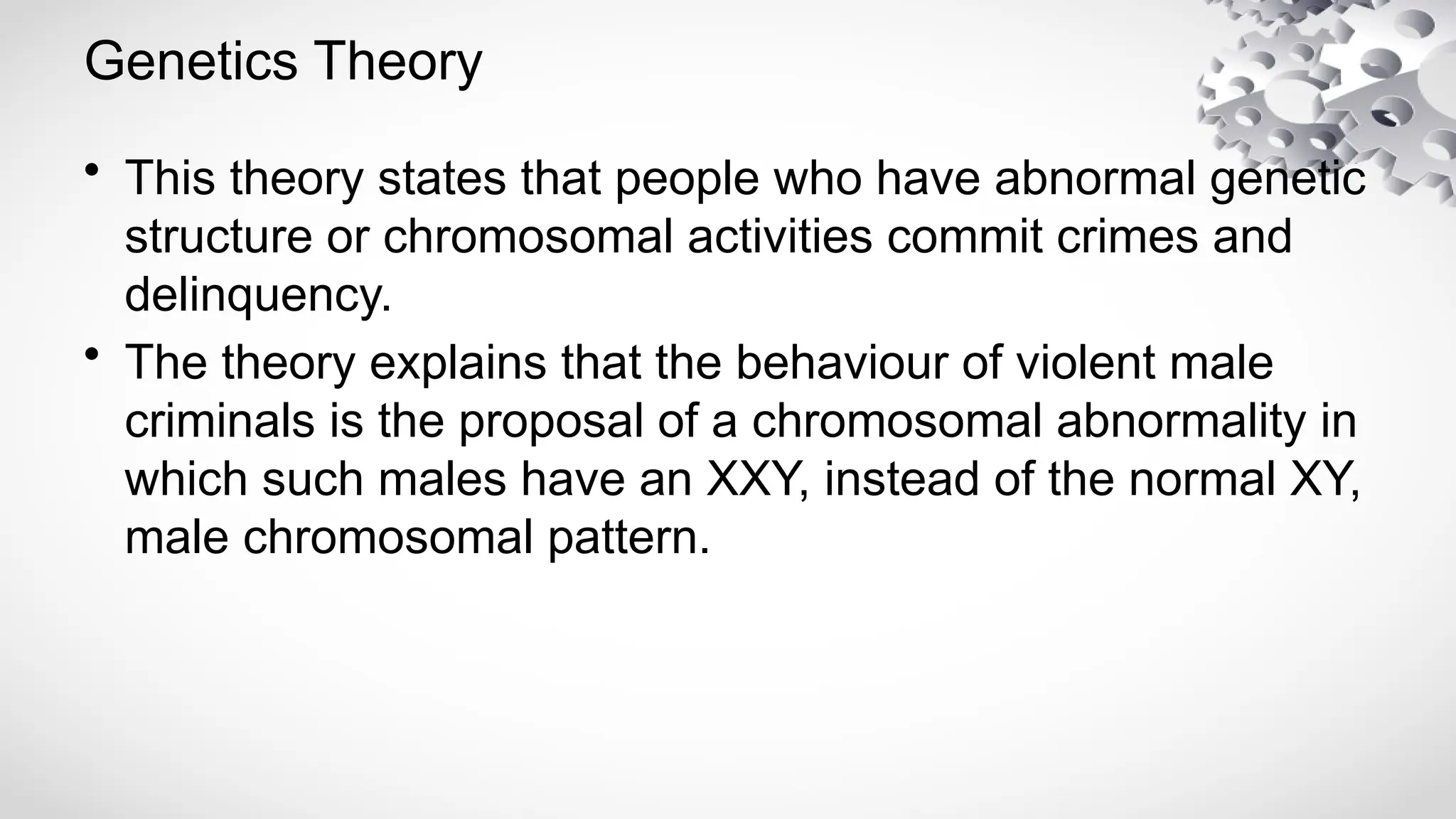 Genetics Theory
• This theory states that people who have abnormal genetic
structure or chromosomal activities commit crimes and
delinquency.
• The theory explains that the behaviour of violent male
criminals is the proposal of a chromosomal abnormality in
which such males have an XXY, instead of the normal XY,
male chromosomal pattern.
 