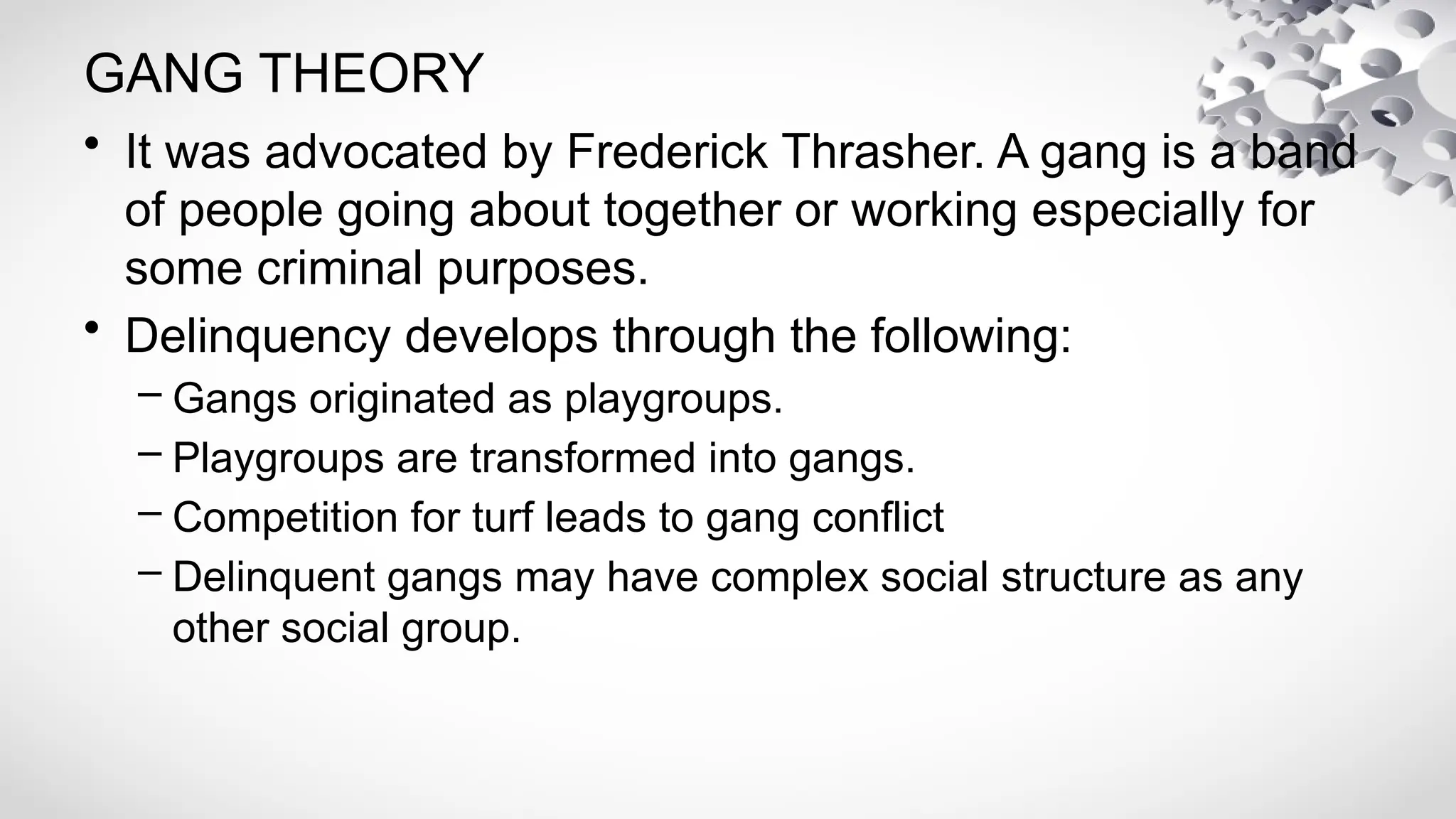 • It was advocated by Frederick Thrasher. A gang is a band
of people going about together or working especially for
some criminal purposes.
• Delinquency develops through the following:
– Gangs originated as playgroups.
– Playgroups are transformed into gangs.
– Competition for turf leads to gang conflict
– Delinquent gangs may have complex social structure as any
other social group.
GANG THEORY
 