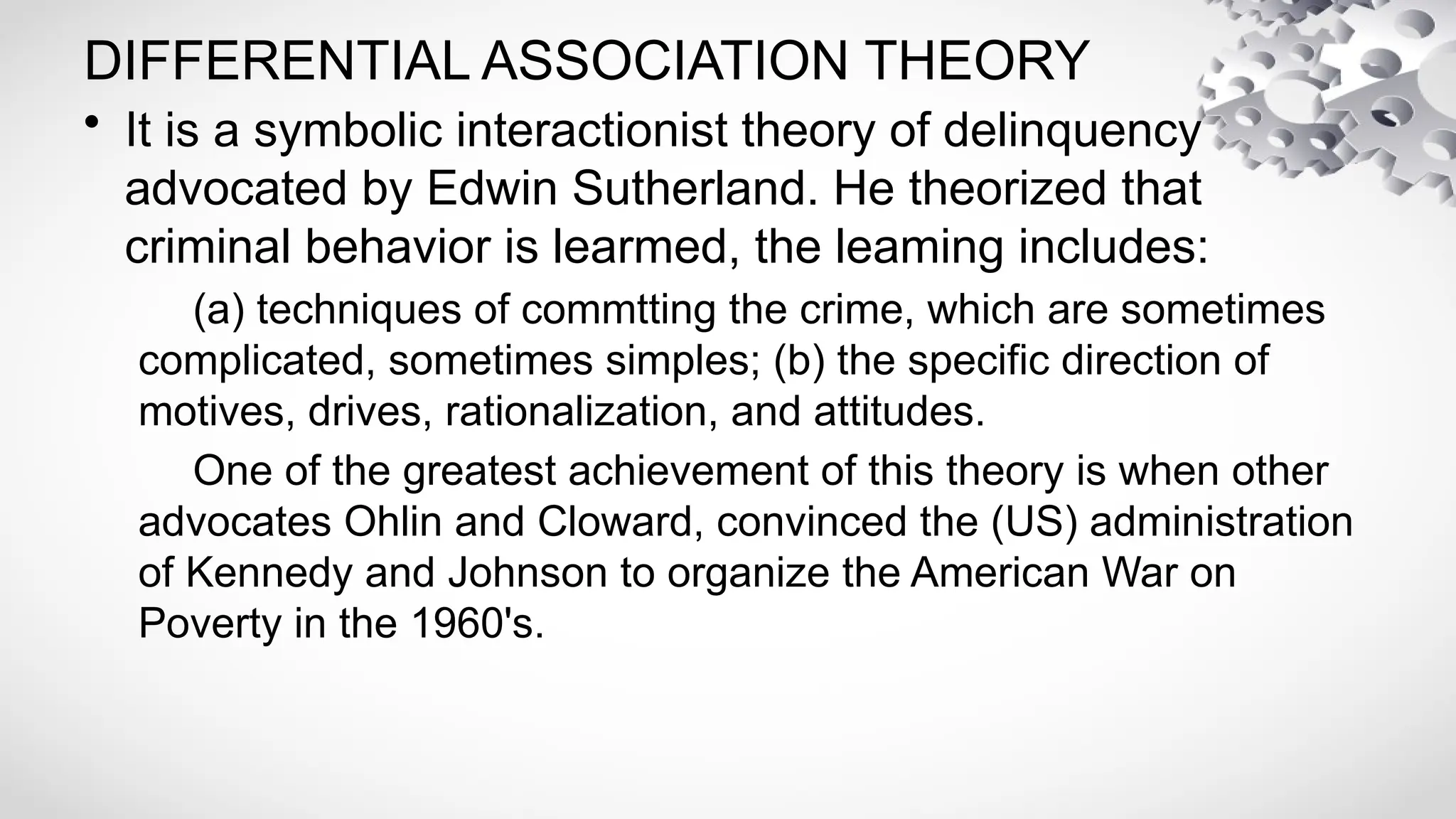 DIFFERENTIAL ASSOCIATION THEORY
• It is a symbolic interactionist theory of delinquency
advocated by Edwin Sutherland. He theorized that
criminal behavior is learmed, the leaming includes:
(a) techniques of commtting the crime, which are sometimes
complicated, sometimes simples; (b) the specific direction of
motives, drives, rationalization, and attitudes.
One of the greatest achievement of this theory is when other
advocates Ohlin and Cloward, convinced the (US) administration
of Kennedy and Johnson to organize the American War on
Poverty in the 1960's.
 