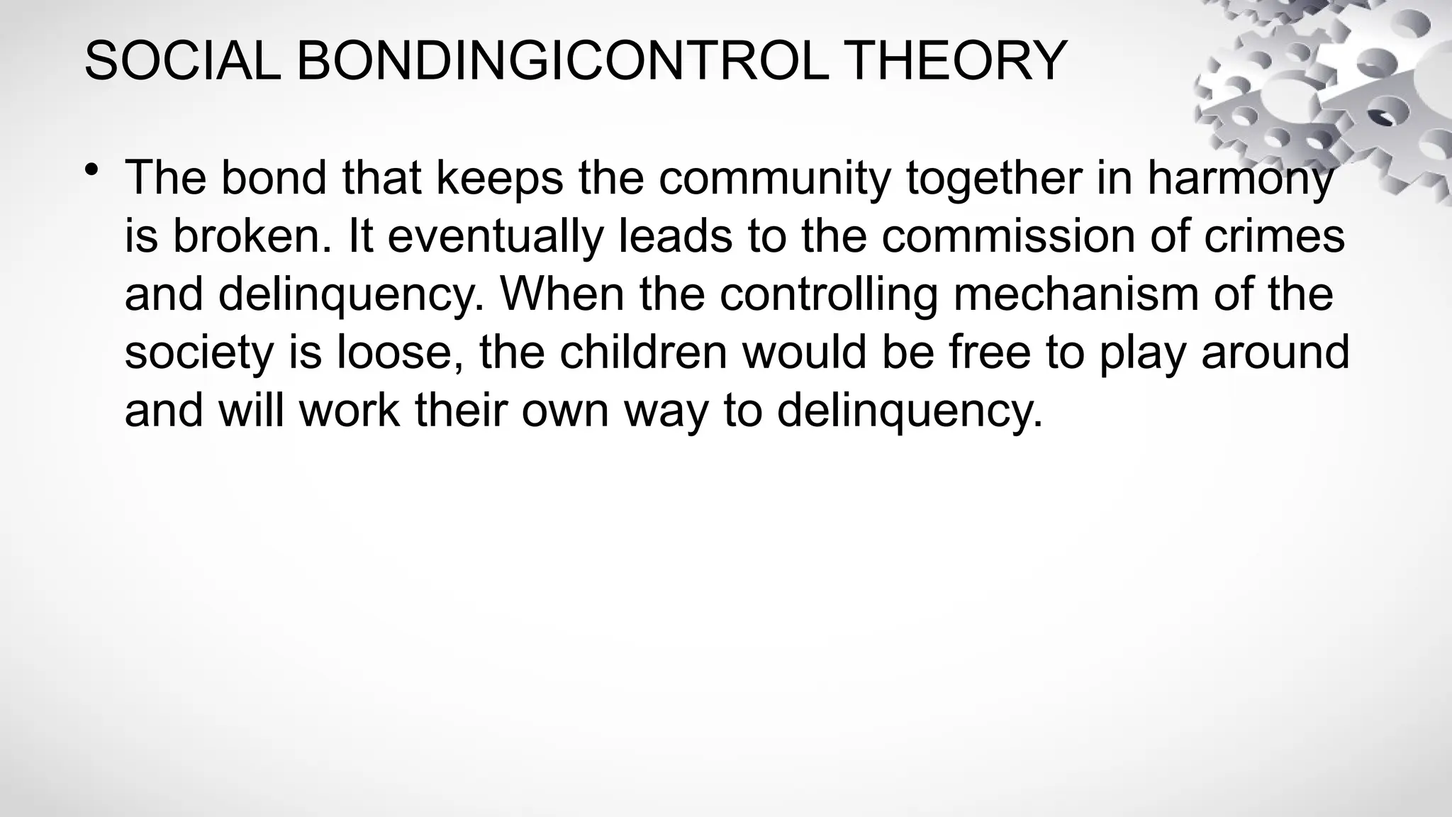 SOCIAL BONDINGICONTROL THEORY
• The bond that keeps the community together in harmony
is broken. It eventually leads to the commission of crimes
and delinquency. When the controlling mechanism of the
society is loose, the children would be free to play around
and will work their own way to delinquency.
 