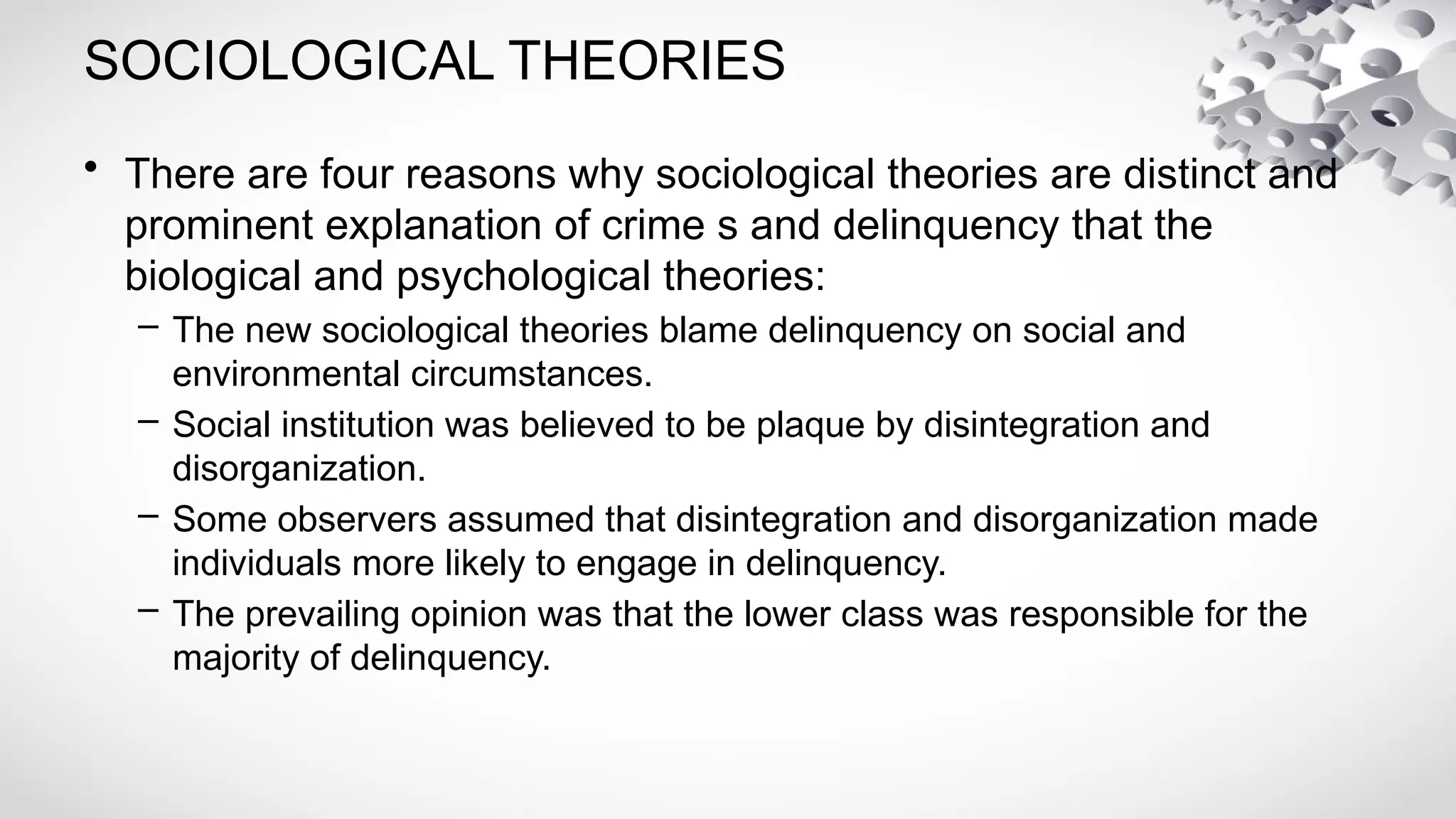 SOCIOLOGICAL THEORIES
• There are four reasons why sociological theories are distinct and
prominent explanation of crime s and delinquency that the
biological and psychological theories:
– The new sociological theories blame delinquency on social and
environmental circumstances.
– Social institution was believed to be plaque by disintegration and
disorganization.
– Some observers assumed that disintegration and disorganization made
individuals more likely to engage in delinquency.
– The prevailing opinion was that the lower class was responsible for the
majority of delinquency.
 