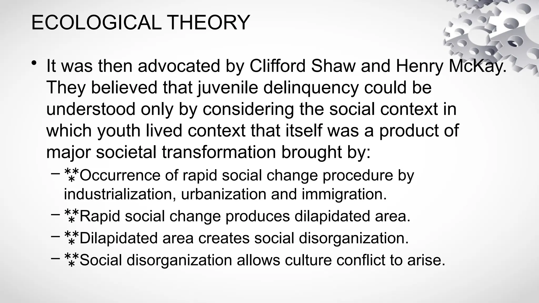 ECOLOGICAL THEORY
• It was then advocated by Clifford Shaw and Henry McKay.
They believed that juvenile delinquency could be
understood only by considering the social context in
which youth lived context that itself was a product of
major societal transformation brought by:
– Occurrence of rapid social change procedure by
industrialization, urbanization and immigration.
– Rapid social change produces dilapidated area.
– Dilapidated area creates social disorganization.
– Social disorganization allows culture conflict to arise.
 