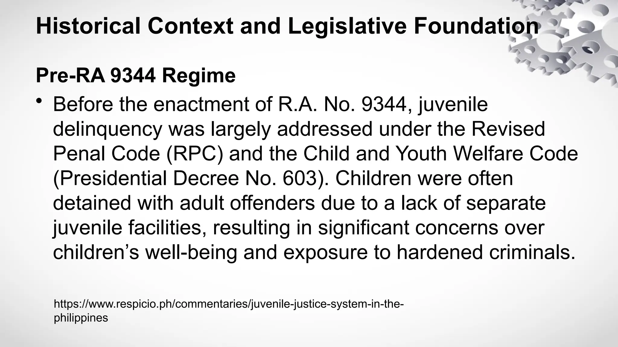 Historical Context and Legislative Foundation
Pre-RA 9344 Regime
• Before the enactment of R.A. No. 9344, juvenile
delinquency was largely addressed under the Revised
Penal Code (RPC) and the Child and Youth Welfare Code
(Presidential Decree No. 603). Children were often
detained with adult offenders due to a lack of separate
juvenile facilities, resulting in significant concerns over
children’s well-being and exposure to hardened criminals.
https://www.respicio.ph/commentaries/juvenile-justice-system-in-the-
philippines
 