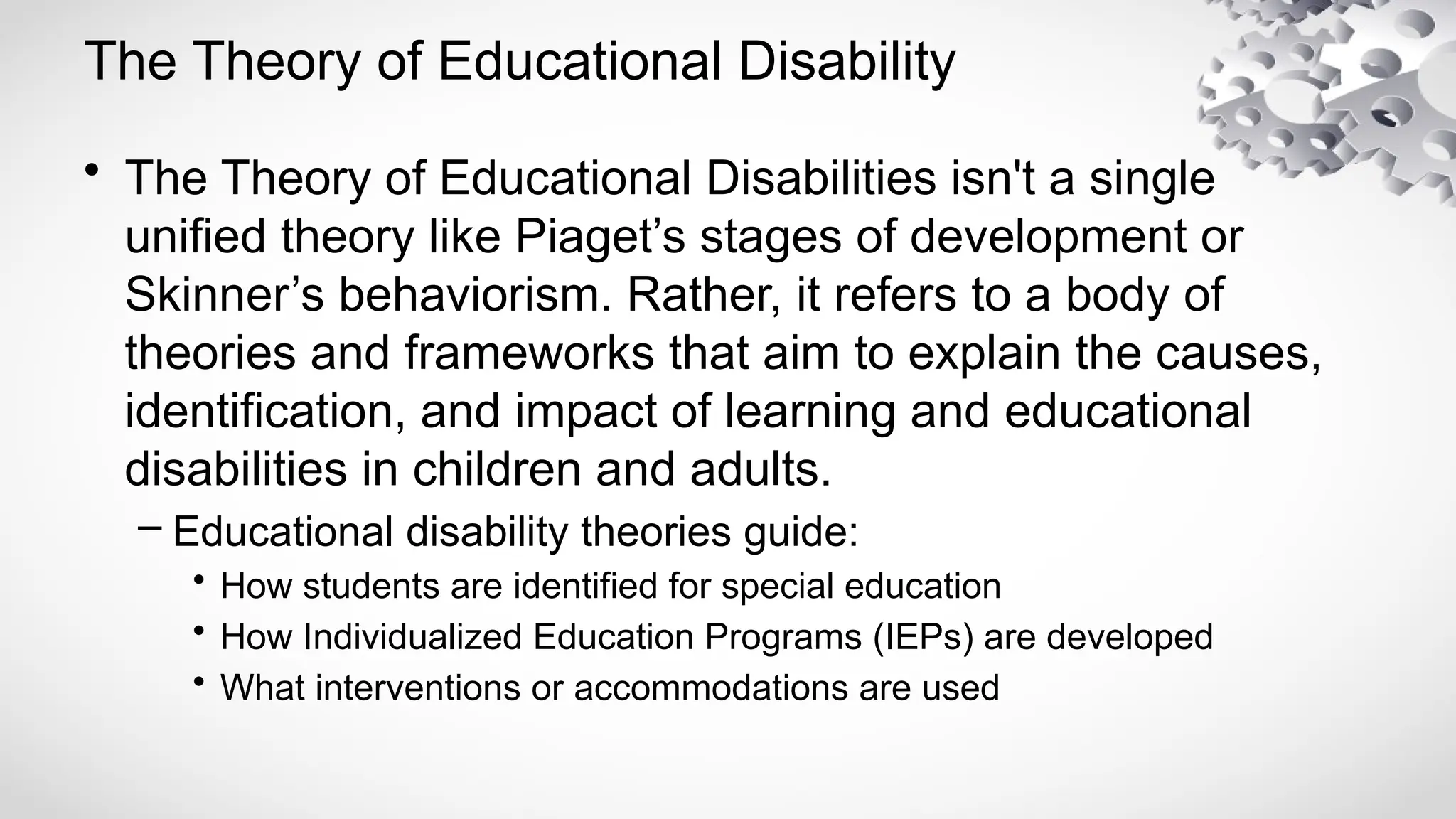 The Theory of Educational Disability
• The Theory of Educational Disabilities isn't a single
unified theory like Piaget’s stages of development or
Skinner’s behaviorism. Rather, it refers to a body of
theories and frameworks that aim to explain the causes,
identification, and impact of learning and educational
disabilities in children and adults.
– Educational disability theories guide:
• How students are identified for special education
• How Individualized Education Programs (IEPs) are developed
• What interventions or accommodations are used
 