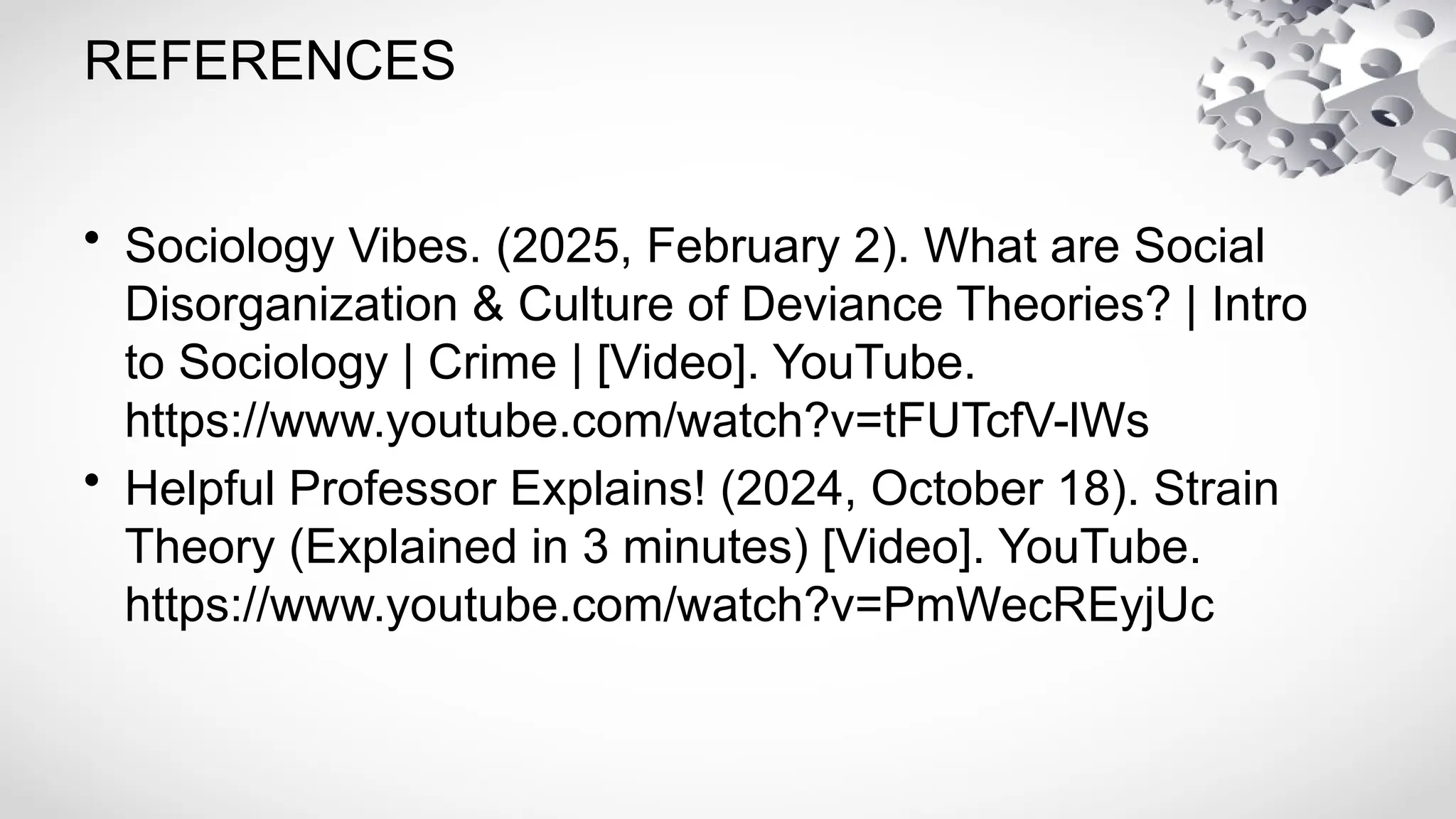 REFERENCES
• Sociology Vibes. (2025, February 2). What are Social
Disorganization & Culture of Deviance Theories? | Intro
to Sociology | Crime | [Video]. YouTube.
https://www.youtube.com/watch?v=tFUTcfV-lWs
• Helpful Professor Explains! (2024, October 18). Strain
Theory (Explained in 3 minutes) [Video]. YouTube.
https://www.youtube.com/watch?v=PmWecREyjUc
 