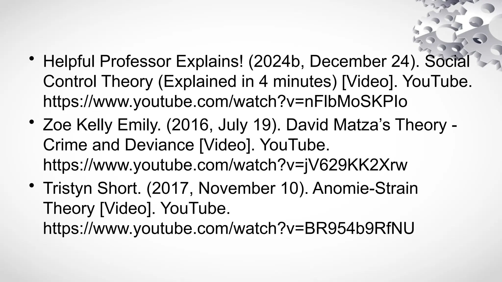 • Helpful Professor Explains! (2024b, December 24). Social
Control Theory (Explained in 4 minutes) [Video]. YouTube.
https://www.youtube.com/watch?v=nFlbMoSKPIo
• Zoe Kelly Emily. (2016, July 19). David Matza’s Theory -
Crime and Deviance [Video]. YouTube.
https://www.youtube.com/watch?v=jV629KK2Xrw
• Tristyn Short. (2017, November 10). Anomie-Strain
Theory [Video]. YouTube.
https://www.youtube.com/watch?v=BR954b9RfNU
 