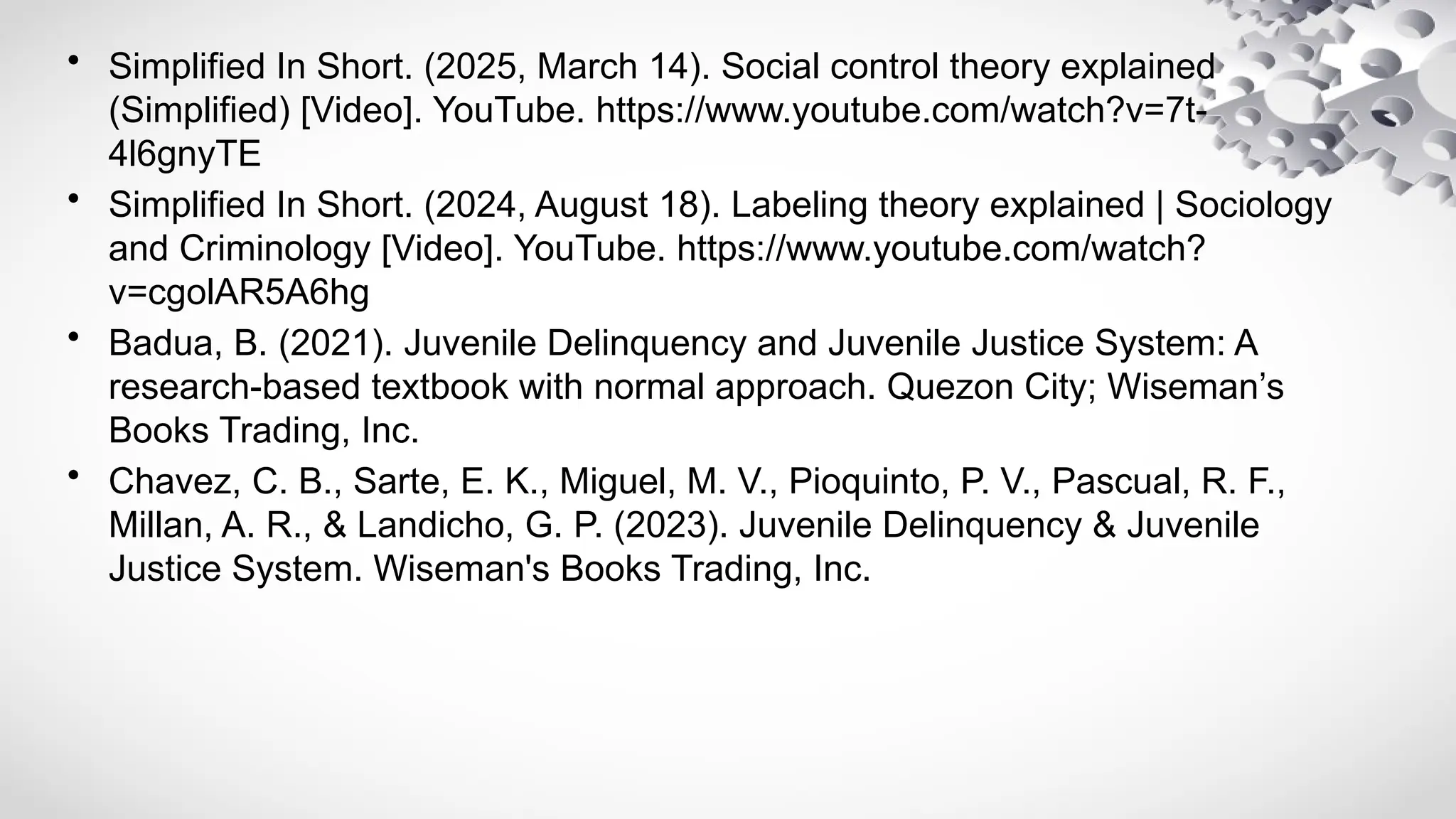• Simplified In Short. (2025, March 14). Social control theory explained
(Simplified) [Video]. YouTube. https://www.youtube.com/watch?v=7t-
4l6gnyTE
• Simplified In Short. (2024, August 18). Labeling theory explained | Sociology
and Criminology [Video]. YouTube. https://www.youtube.com/watch?
v=cgolAR5A6hg
• Badua, B. (2021). Juvenile Delinquency and Juvenile Justice System: A
research-based textbook with normal approach. Quezon City; Wiseman’s
Books Trading, Inc.
• Chavez, C. B., Sarte, E. K., Miguel, M. V., Pioquinto, P. V., Pascual, R. F.,
Millan, A. R., & Landicho, G. P. (2023). Juvenile Delinquency & Juvenile
Justice System. Wiseman's Books Trading, Inc.
 