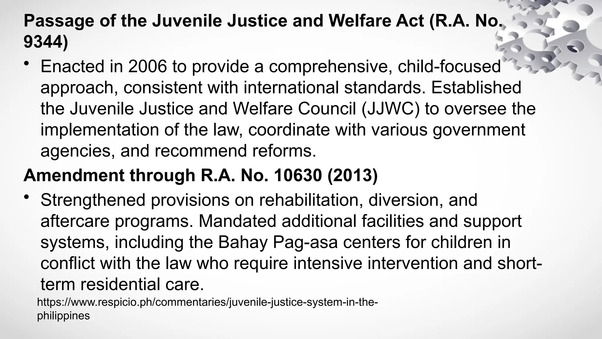 Passage of the Juvenile Justice and Welfare Act (R.A. No.
9344)
• Enacted in 2006 to provide a comprehensive, child-focused
approach, consistent with international standards. Established
the Juvenile Justice and Welfare Council (JJWC) to oversee the
implementation of the law, coordinate with various government
agencies, and recommend reforms.
Amendment through R.A. No. 10630 (2013)
• Strengthened provisions on rehabilitation, diversion, and
aftercare programs. Mandated additional facilities and support
systems, including the Bahay Pag-asa centers for children in
conflict with the law who require intensive intervention and short-
term residential care.
https://www.respicio.ph/commentaries/juvenile-justice-system-in-the-
philippines
 