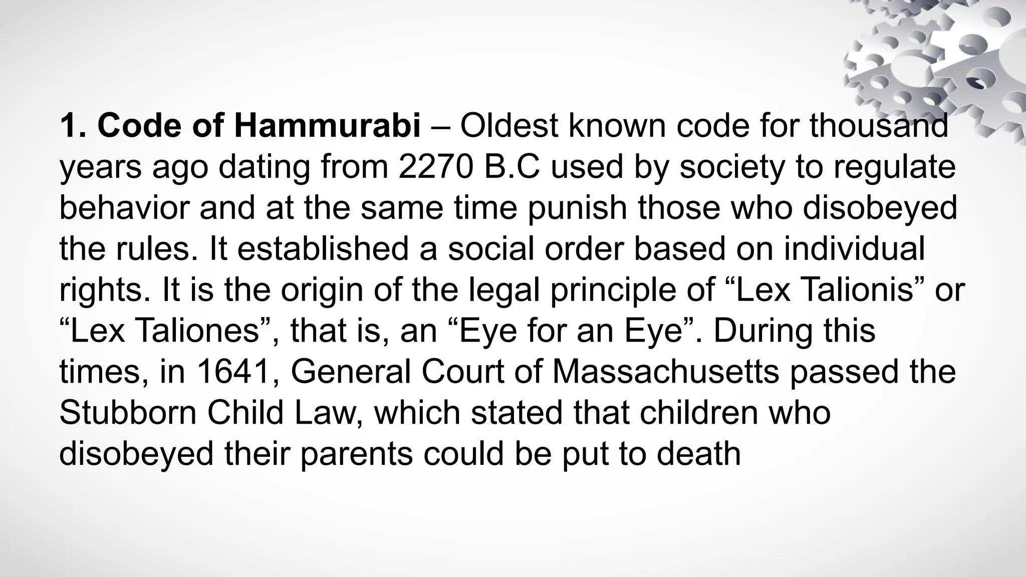 1. Code of Hammurabi – Oldest known code for thousand
years ago dating from 2270 B.C used by society to regulate
behavior and at the same time punish those who disobeyed
the rules. It established a social order based on individual
rights. It is the origin of the legal principle of “Lex Talionis” or
“Lex Taliones”, that is, an “Eye for an Eye”. During this
times, in 1641, General Court of Massachusetts passed the
Stubborn Child Law, which stated that children who
disobeyed their parents could be put to death
 