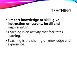 TEACHING
• “impart knowledge or skill, give
instruction or lessons, instill and
inspire with”.
• Teaching is an activity that facilitates
learning.
• Teaching is the sharing of knowledge and
experience.
 