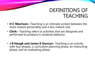 DEFINITIONS OF
TEACHING
• H C Morrison:- Teaching is an intimate contact between the
more mature personality and a less mature one.
• Clerk:- Teaching refers to activities that are designed and
performed to produce in students behavior.
• J B Hough and James K Duncan:- Teaching is an activity
with four phases, a curriculum planning phase, an instructing
phase, and an evaluating phase.
 
