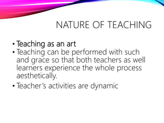 • Teaching as an art
• Teaching can be performed with such
and grace so that both teachers as well
learners experience the whole process
aesthetically.
• Teacher’s activities are dynamic
NATURE OF TEACHING
 