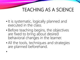 TEACHING AS A SCIENCE
• It is systematic, logically planned and
executed in the class.
• Before teaching begins, the objectives
are fixed to bring about desired
behavioral changes in the learner.
• All the tools, techniques and strategies
are planned beforehand.
•
 