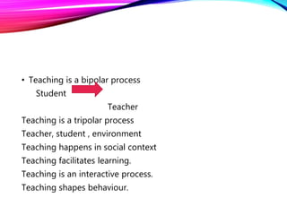 • Teaching is a bipolar process
Student
Teacher
Teaching is a tripolar process
Teacher, student , environment
Teaching happens in social context
Teaching facilitates learning.
Teaching is an interactive process.
Teaching shapes behaviour.
 
