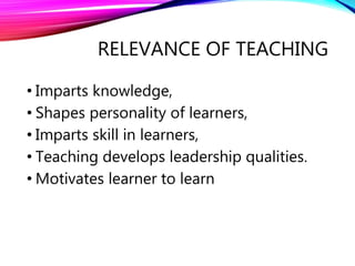RELEVANCE OF TEACHING
• Imparts knowledge,
• Shapes personality of learners,
• Imparts skill in learners,
• Teaching develops leadership qualities.
• Motivates learner to learn
 