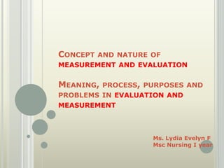 CONCEPT AND NATURE OF
MEASUREMENT AND EVALUATION
MEANING, PROCESS, PURPOSES AND
PROBLEMS IN EVALUATION AND
MEASUREMENT
Ms. Lydia Evelyn F
Msc Nursing I year
 