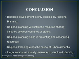 • Balanced development is only possible by Regional
Planning.
• Regional planning will settle the resource sharing
disputes between countries or states.
• Regional planning helps in protecting and conserving
resources.
• Regional Planning cures the cause of Urban ailment's.
• Large area harmoniously developed by regional planning
16/15Concept and Need for Regional Planning
 