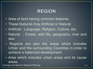 • Area of land having common features
• These features may Artificial or Natural
• Artificial : Language, Religion, Culture, etc.
• Natural : Forest, wild life, geography, river and
sea.
• Regions are also the areas which includes
Urban and the surrounding Countries in order to
achieve a balanced development.
• Area which includes urban areas and its cause
areas.
5/15Concept and Need for Regional Planning
 