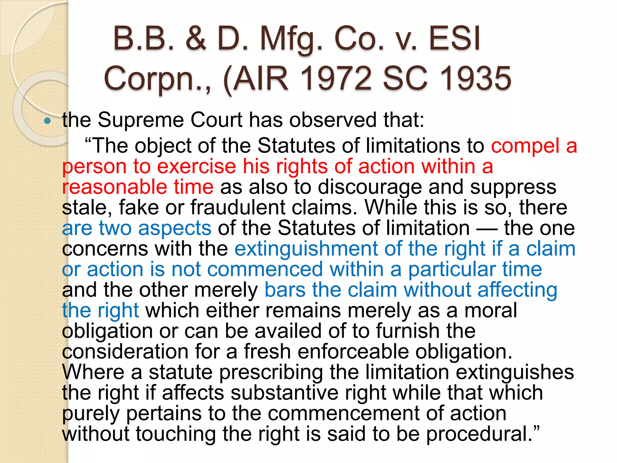 B.B. & D. Mfg. Co. v. ESI
Corpn., (AIR 1972 SC 1935
 the Supreme Court has observed that:
“The object of the Statutes of limitations to compel a
person to exercise his rights of action within a
reasonable time as also to discourage and suppress
stale, fake or fraudulent claims. While this is so, there
are two aspects of the Statutes of limitation — the one
concerns with the extinguishment of the right if a claim
or action is not commenced within a particular time
and the other merely bars the claim without affecting
the right which either remains merely as a moral
obligation or can be availed of to furnish the
consideration for a fresh enforceable obligation.
Where a statute prescribing the limitation extinguishes
the right if affects substantive right while that which
purely pertains to the commencement of action
without touching the right is said to be procedural.”
 
