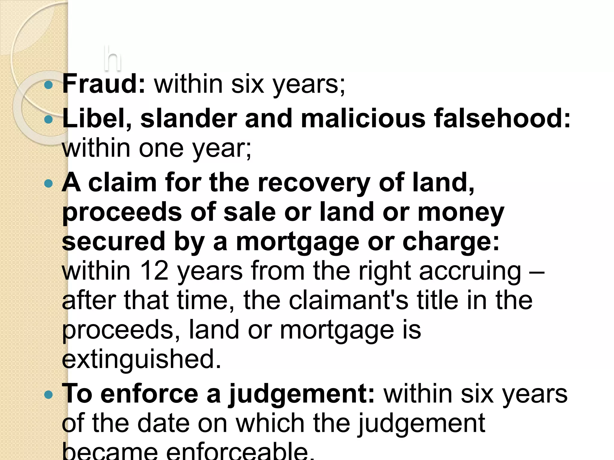 h
 Fraud: within six years;
 Libel, slander and malicious falsehood:
within one year;
 A claim for the recovery of land,
proceeds of sale or land or money
secured by a mortgage or charge:
within 12 years from the right accruing –
after that time, the claimant's title in the
proceeds, land or mortgage is
extinguished.
 To enforce a judgement: within six years
of the date on which the judgement
 