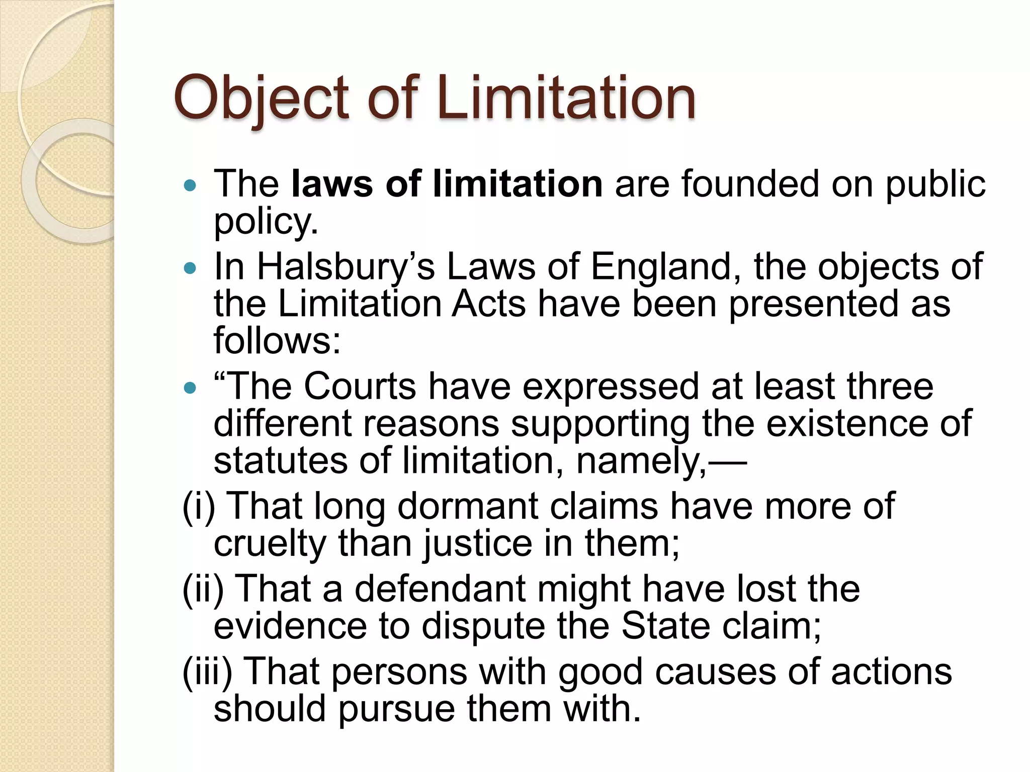 Object of Limitation
 The laws of limitation are founded on public
policy.
 In Halsbury’s Laws of England, the objects of
the Limitation Acts have been presented as
follows:
 “The Courts have expressed at least three
different reasons supporting the existence of
statutes of limitation, namely,—
(i) That long dormant claims have more of
cruelty than justice in them;
(ii) That a defendant might have lost the
evidence to dispute the State claim;
(iii) That persons with good causes of actions
should pursue them with.
 