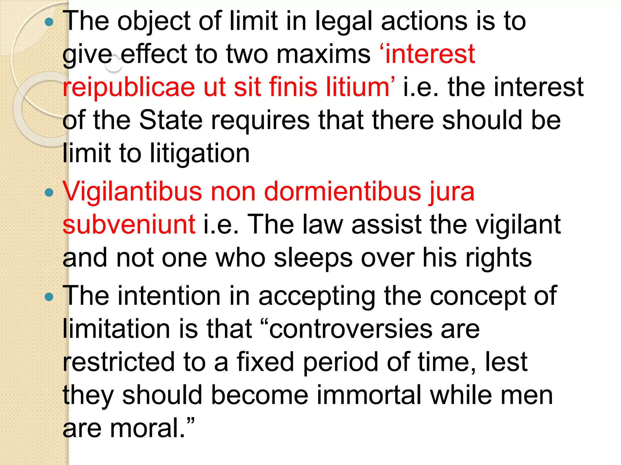 c
 The object of limit in legal actions is to
give effect to two maxims ‘interest
reipublicae ut sit finis litium’ i.e. the interest
of the State requires that there should be
limit to litigation
 Vigilantibus non dormientibus jura
subveniunt i.e. The law assist the vigilant
and not one who sleeps over his rights
 The intention in accepting the concept of
limitation is that “controversies are
restricted to a fixed period of time, lest
they should become immortal while men
are moral.”
 