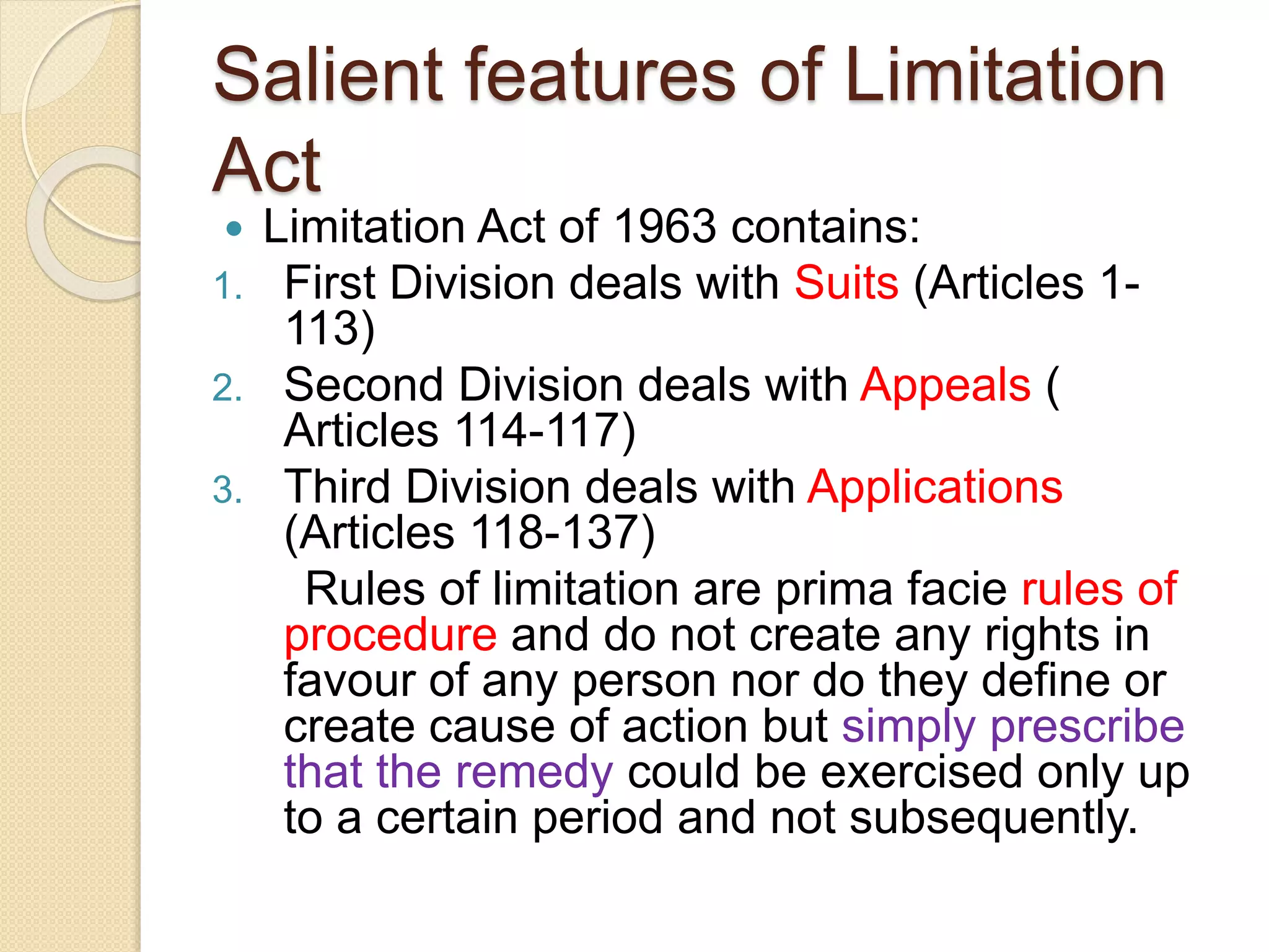 Salient features of Limitation
Act
 Limitation Act of 1963 contains:
1. First Division deals with Suits (Articles 1-
113)
2. Second Division deals with Appeals (
Articles 114-117)
3. Third Division deals with Applications
(Articles 118-137)
Rules of limitation are prima facie rules of
procedure and do not create any rights in
favour of any person nor do they define or
create cause of action but simply prescribe
that the remedy could be exercised only up
to a certain period and not subsequently.
 