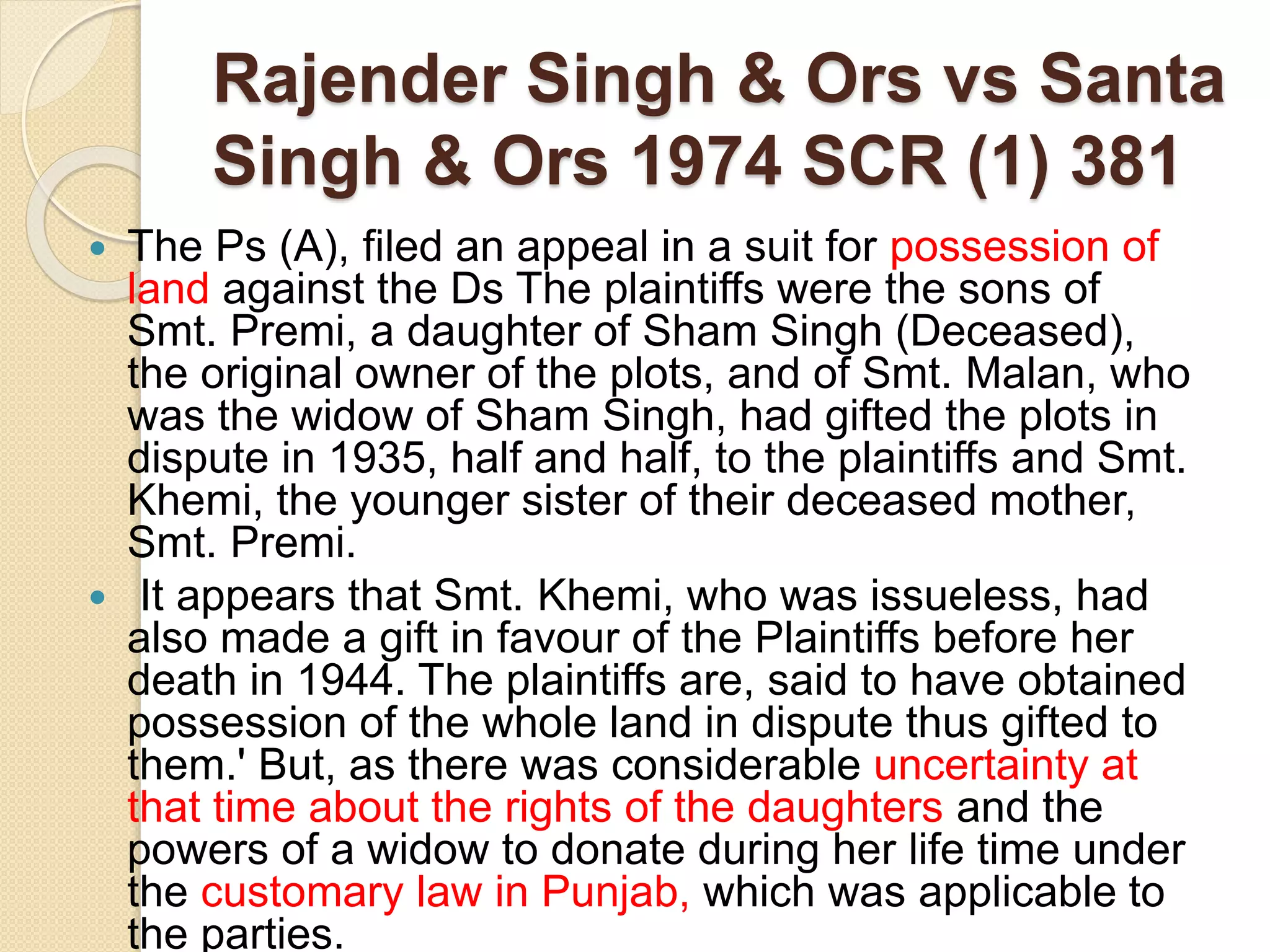 Rajender Singh & Ors vs Santa
Singh & Ors 1974 SCR (1) 381
 The Ps (A), filed an appeal in a suit for possession of
land against the Ds The plaintiffs were the sons of
Smt. Premi, a daughter of Sham Singh (Deceased),
the original owner of the plots, and of Smt. Malan, who
was the widow of Sham Singh, had gifted the plots in
dispute in 1935, half and half, to the plaintiffs and Smt.
Khemi, the younger sister of their deceased mother,
Smt. Premi.
 It appears that Smt. Khemi, who was issueless, had
also made a gift in favour of the Plaintiffs before her
death in 1944. The plaintiffs are, said to have obtained
possession of the whole land in dispute thus gifted to
them.' But, as there was considerable uncertainty at
that time about the rights of the daughters and the
powers of a widow to donate during her life time under
the customary law in Punjab, which was applicable to
the parties.
 