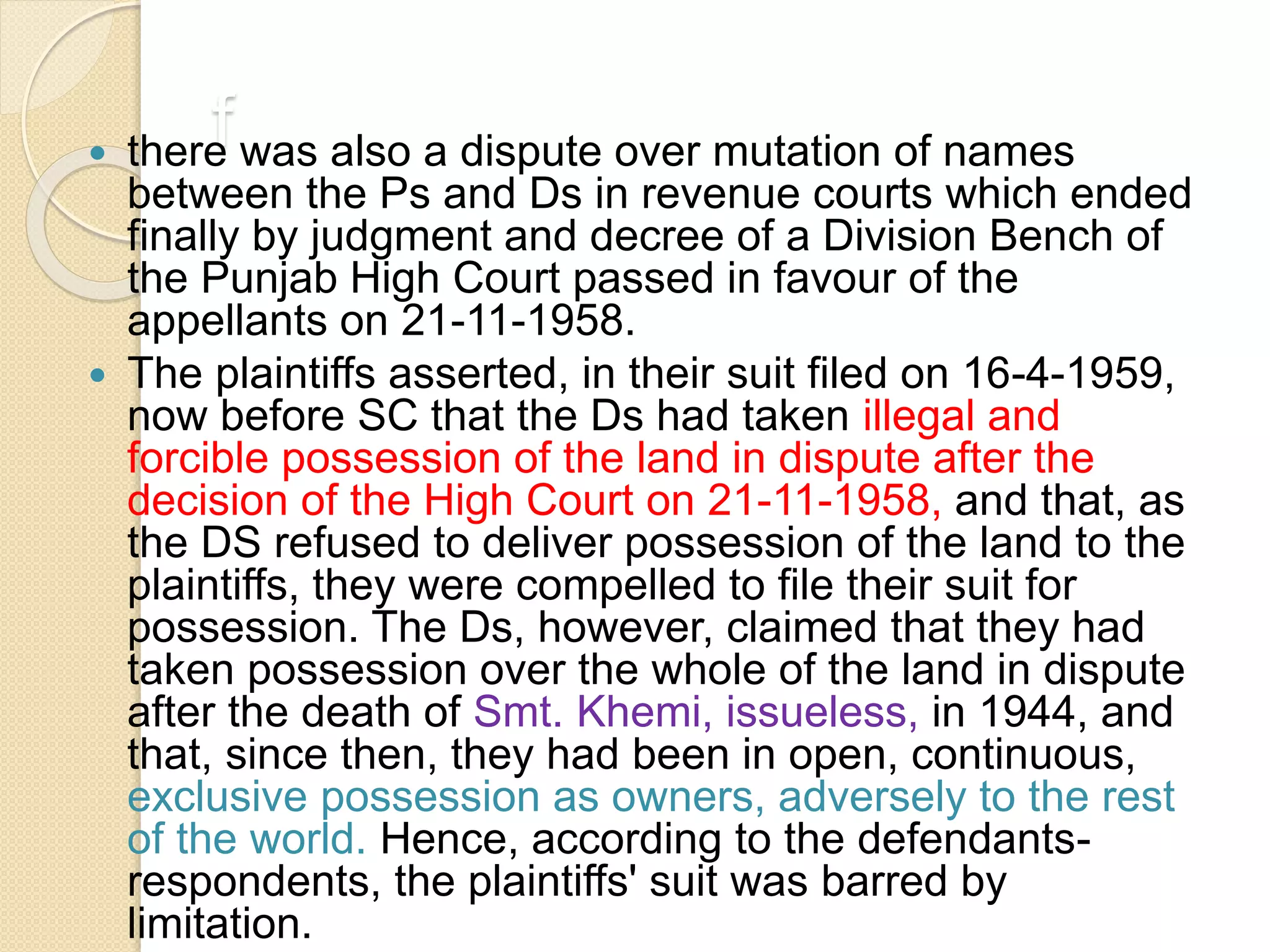 f there was also a dispute over mutation of names
between the Ps and Ds in revenue courts which ended
finally by judgment and decree of a Division Bench of
the Punjab High Court passed in favour of the
appellants on 21-11-1958.
 The plaintiffs asserted, in their suit filed on 16-4-1959,
now before SC that the Ds had taken illegal and
forcible possession of the land in dispute after the
decision of the High Court on 21-11-1958, and that, as
the DS refused to deliver possession of the land to the
plaintiffs, they were compelled to file their suit for
possession. The Ds, however, claimed that they had
taken possession over the whole of the land in dispute
after the death of Smt. Khemi, issueless, in 1944, and
that, since then, they had been in open, continuous,
exclusive possession as owners, adversely to the rest
of the world. Hence, according to the defendants-
respondents, the plaintiffs' suit was barred by
limitation.
 