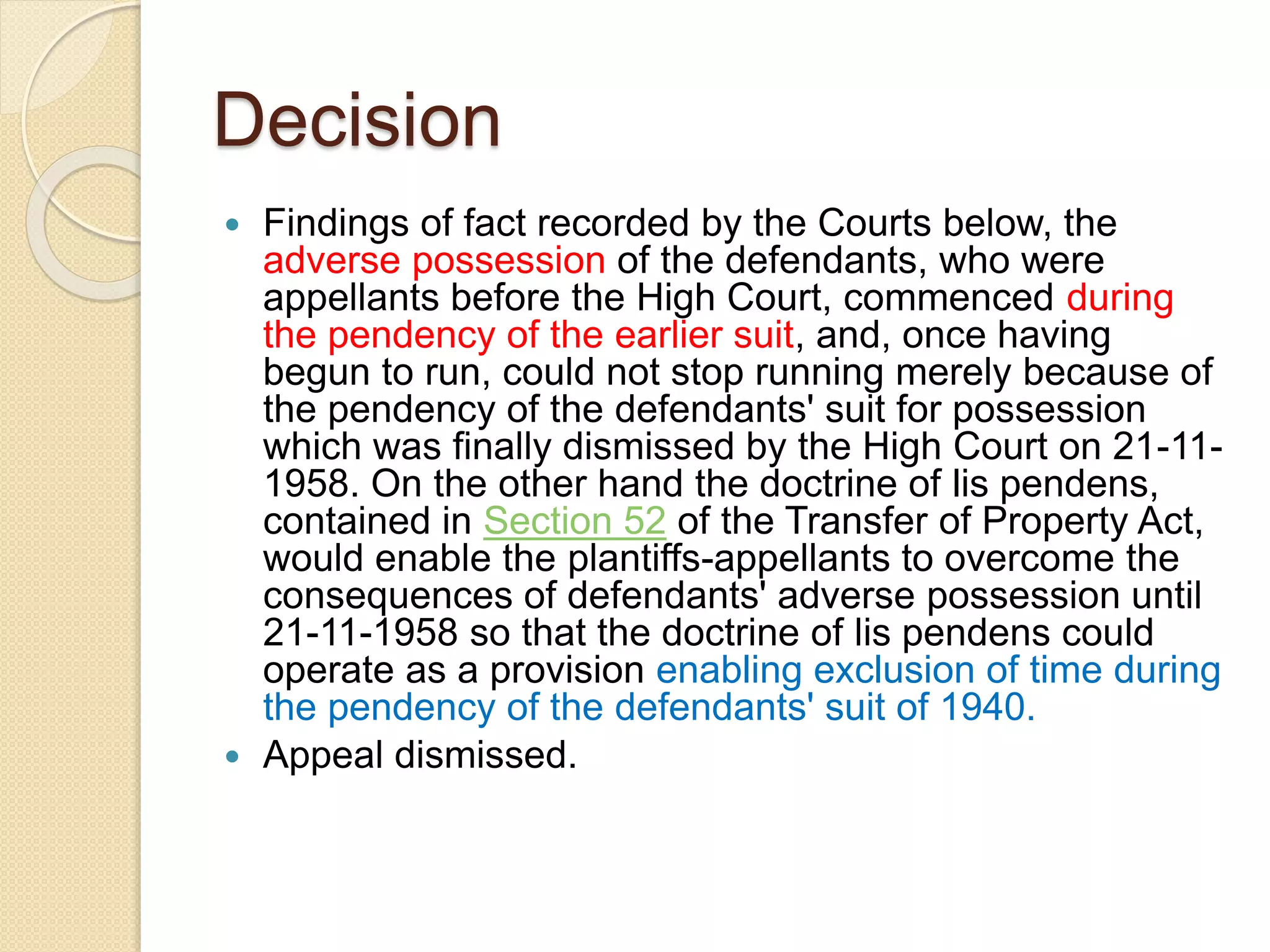 Decision
 Findings of fact recorded by the Courts below, the
adverse possession of the defendants, who were
appellants before the High Court, commenced during
the pendency of the earlier suit, and, once having
begun to run, could not stop running merely because of
the pendency of the defendants' suit for possession
which was finally dismissed by the High Court on 21-11-
1958. On the other hand the doctrine of lis pendens,
contained in Section 52 of the Transfer of Property Act,
would enable the plantiffs-appellants to overcome the
consequences of defendants' adverse possession until
21-11-1958 so that the doctrine of lis pendens could
operate as a provision enabling exclusion of time during
the pendency of the defendants' suit of 1940.
 Appeal dismissed.
 