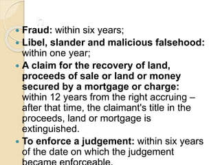 h
 Fraud: within six years;
 Libel, slander and malicious falsehood:
within one year;
 A claim for the recovery of land,
proceeds of sale or land or money
secured by a mortgage or charge:
within 12 years from the right accruing –
after that time, the claimant's title in the
proceeds, land or mortgage is
extinguished.
 To enforce a judgement: within six years
of the date on which the judgement
 