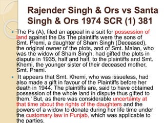 Rajender Singh & Ors vs Santa
Singh & Ors 1974 SCR (1) 381
 The Ps (A), filed an appeal in a suit for possession of
land against the Ds The plaintiffs were the sons of
Smt. Premi, a daughter of Sham Singh (Deceased),
the original owner of the plots, and of Smt. Malan, who
was the widow of Sham Singh, had gifted the plots in
dispute in 1935, half and half, to the plaintiffs and Smt.
Khemi, the younger sister of their deceased mother,
Smt. Premi.
 It appears that Smt. Khemi, who was issueless, had
also made a gift in favour of the Plaintiffs before her
death in 1944. The plaintiffs are, said to have obtained
possession of the whole land in dispute thus gifted to
them.' But, as there was considerable uncertainty at
that time about the rights of the daughters and the
powers of a widow to donate during her life time under
the customary law in Punjab, which was applicable to
the parties.
 