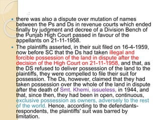 f there was also a dispute over mutation of names
between the Ps and Ds in revenue courts which ended
finally by judgment and decree of a Division Bench of
the Punjab High Court passed in favour of the
appellants on 21-11-1958.
 The plaintiffs asserted, in their suit filed on 16-4-1959,
now before SC that the Ds had taken illegal and
forcible possession of the land in dispute after the
decision of the High Court on 21-11-1958, and that, as
the DS refused to deliver possession of the land to the
plaintiffs, they were compelled to file their suit for
possession. The Ds, however, claimed that they had
taken possession over the whole of the land in dispute
after the death of Smt. Khemi, issueless, in 1944, and
that, since then, they had been in open, continuous,
exclusive possession as owners, adversely to the rest
of the world. Hence, according to the defendants-
respondents, the plaintiffs' suit was barred by
limitation.
 