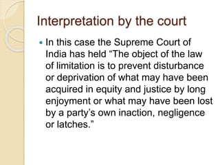 Interpretation by the court
 In this case the Supreme Court of
India has held “The object of the law
of limitation is to prevent disturbance
or deprivation of what may have been
acquired in equity and justice by long
enjoyment or what may have been lost
by a party’s own inaction, negligence
or latches.”
 