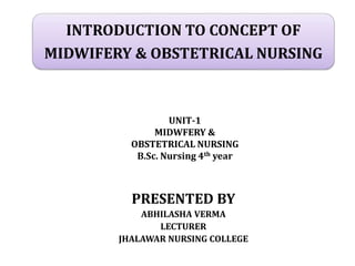 INTRODUCTION TO CONCEPT OF
MIDWIFERY & OBSTETRICAL NURSING
PRESENTED BY
ABHILASHA VERMA
LECTURER
JHALAWAR NURSING COLLEGE
UNIT-1
MIDWFERY &
OBSTETRICAL NURSING
B.Sc. Nursing 4th year
 