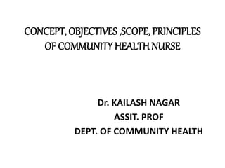 CONCEPT, OBJECTIVES ,SCOPE, PRINCIPLES
OF COMMUNITY HEALTH NURSE
Dr. KAILASH NAGAR
ASSIT. PROF
DEPT. OF COMMUNITY HEALTH
 