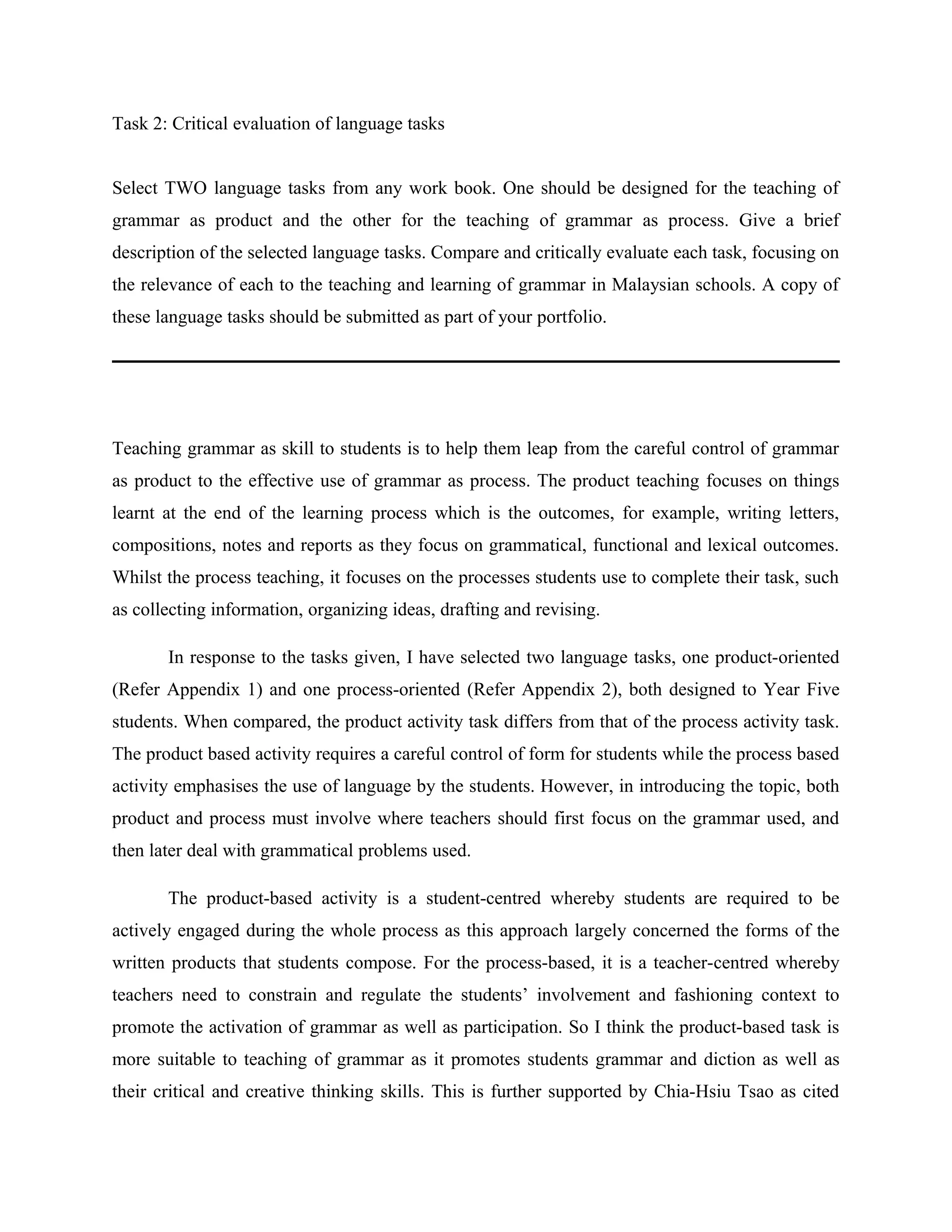 Task 2: Critical evaluation of language tasks


Select TWO language tasks from any work book. One should be designed for the teaching of
grammar as product and the other for the teaching of grammar as process. Give a brief
description of the selected language tasks. Compare and critically evaluate each task, focusing on
the relevance of each to the teaching and learning of grammar in Malaysian schools. A copy of
these language tasks should be submitted as part of your portfolio.




Teaching grammar as skill to students is to help them leap from the careful control of grammar
as product to the effective use of grammar as process. The product teaching focuses on things
learnt at the end of the learning process which is the outcomes, for example, writing letters,
compositions, notes and reports as they focus on grammatical, functional and lexical outcomes.
Whilst the process teaching, it focuses on the processes students use to complete their task, such
as collecting information, organizing ideas, drafting and revising.

       In response to the tasks given, I have selected two language tasks, one product-oriented
(Refer Appendix 1) and one process-oriented (Refer Appendix 2), both designed to Year Five
students. When compared, the product activity task differs from that of the process activity task.
The product based activity requires a careful control of form for students while the process based
activity emphasises the use of language by the students. However, in introducing the topic, both
product and process must involve where teachers should first focus on the grammar used, and
then later deal with grammatical problems used.

       The product-based activity is a student-centred whereby students are required to be
actively engaged during the whole process as this approach largely concerned the forms of the
written products that students compose. For the process-based, it is a teacher-centred whereby
teachers need to constrain and regulate the students’ involvement and fashioning context to
promote the activation of grammar as well as participation. So I think the product-based task is
more suitable to teaching of grammar as it promotes students grammar and diction as well as
their critical and creative thinking skills. This is further supported by Chia-Hsiu Tsao as cited
 
