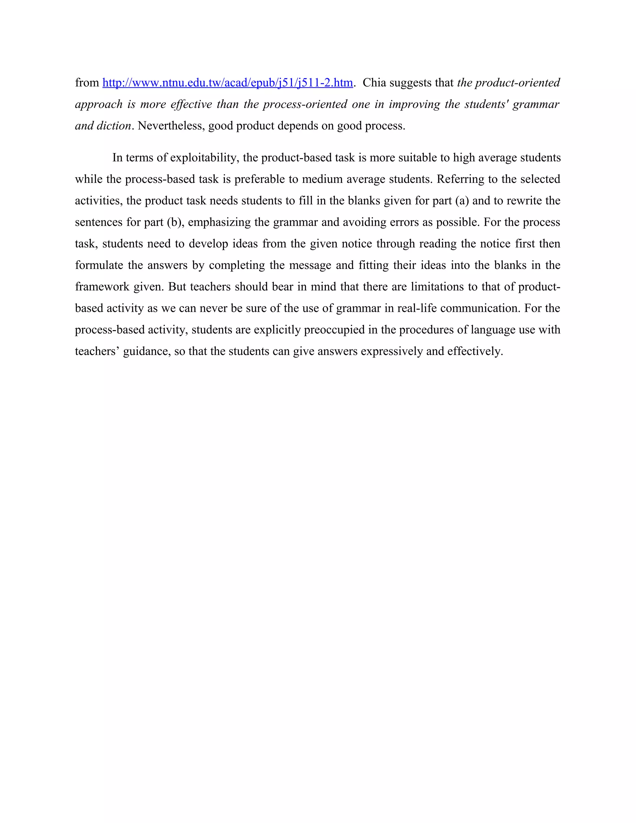 from http://www.ntnu.edu.tw/acad/epub/j51/j511-2.htm. Chia suggests that the product-oriented
approach is more effective than the process-oriented one in improving the students' grammar
and diction. Nevertheless, good product depends on good process.

       In terms of exploitability, the product-based task is more suitable to high average students
while the process-based task is preferable to medium average students. Referring to the selected
activities, the product task needs students to fill in the blanks given for part (a) and to rewrite the
sentences for part (b), emphasizing the grammar and avoiding errors as possible. For the process
task, students need to develop ideas from the given notice through reading the notice first then
formulate the answers by completing the message and fitting their ideas into the blanks in the
framework given. But teachers should bear in mind that there are limitations to that of product-
based activity as we can never be sure of the use of grammar in real-life communication. For the
process-based activity, students are explicitly preoccupied in the procedures of language use with
teachers’ guidance, so that the students can give answers expressively and effectively.
 
