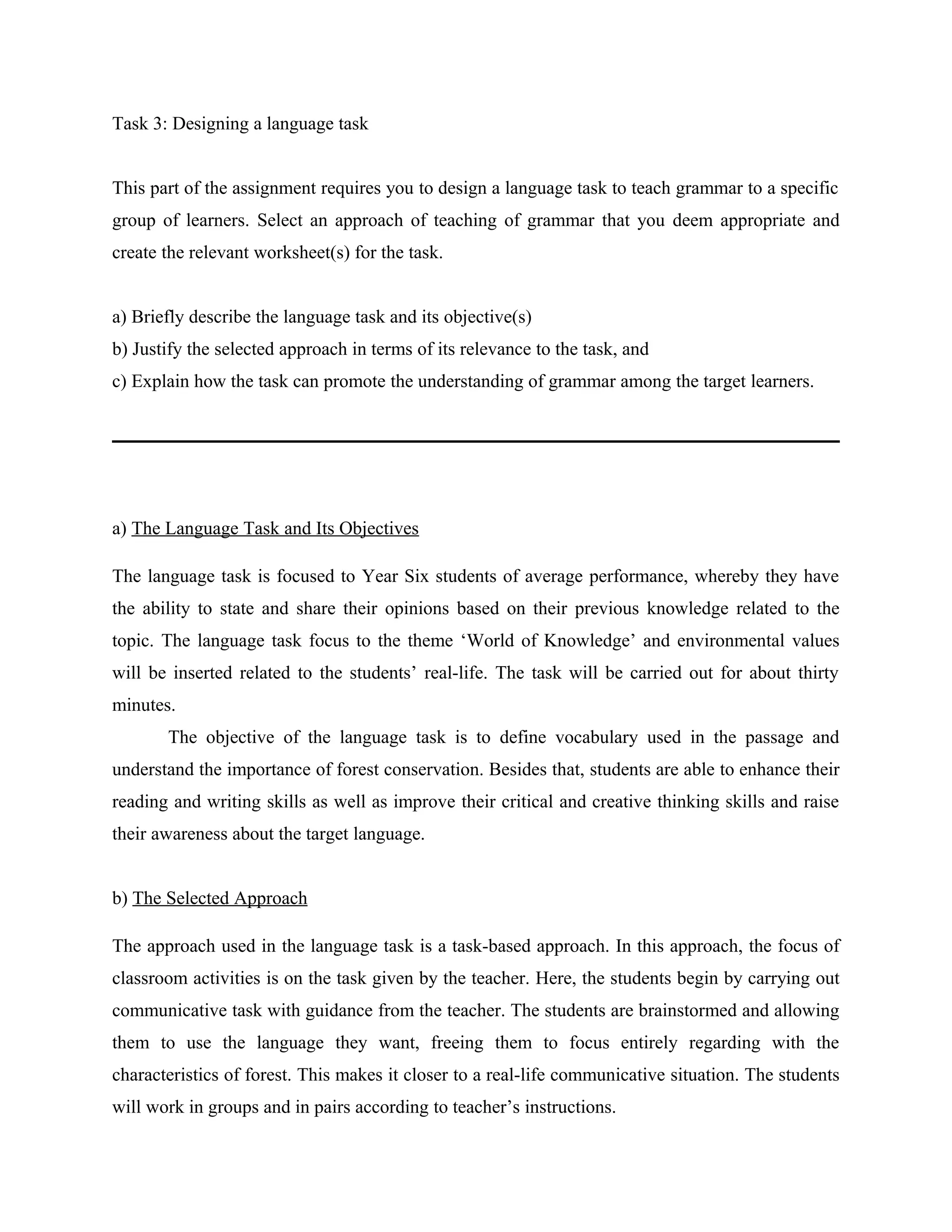 Task 3: Designing a language task


This part of the assignment requires you to design a language task to teach grammar to a specific
group of learners. Select an approach of teaching of grammar that you deem appropriate and
create the relevant worksheet(s) for the task.


a) Briefly describe the language task and its objective(s)
b) Justify the selected approach in terms of its relevance to the task, and
c) Explain how the task can promote the understanding of grammar among the target learners.




a) The Language Task and Its Objectives

The language task is focused to Year Six students of average performance, whereby they have
the ability to state and share their opinions based on their previous knowledge related to the
topic. The language task focus to the theme ‘World of Knowledge’ and environmental values
will be inserted related to the students’ real-life. The task will be carried out for about thirty
minutes.
       The objective of the language task is to define vocabulary used in the passage and
understand the importance of forest conservation. Besides that, students are able to enhance their
reading and writing skills as well as improve their critical and creative thinking skills and raise
their awareness about the target language.


b) The Selected Approach

The approach used in the language task is a task-based approach. In this approach, the focus of
classroom activities is on the task given by the teacher. Here, the students begin by carrying out
communicative task with guidance from the teacher. The students are brainstormed and allowing
them to use the language they want, freeing them to focus entirely regarding with the
characteristics of forest. This makes it closer to a real-life communicative situation. The students
will work in groups and in pairs according to teacher’s instructions.
 