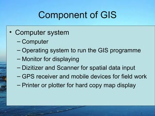 Component of GIS
• Computer system
– Computer
– Operating system to run the GIS programme
– Monitor for displaying
– Dizitizer and Scanner for spatial data input
– GPS receiver and mobile devices for field work
– Printer or plotter for hard copy map display
 