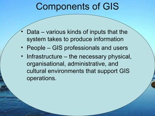 • Data – various kinds of inputs that the
system takes to produce information
• People – GIS professionals and users
• Infrastructure – the necessary physical,
organisational, administrative, and
cultural environments that support GIS
operations.
Components of GIS
 