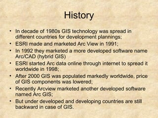 • In decade of 1980s GIS technology was spread in
different countries for development plannings;
• ESRI made and marketed Arc View in 1991;
• In 1992 they marketed a more developed software name
Arc/CAD (hybrid GIS)
• ESRI started Arc data online through internet to spread it
worldwide in 1998;
• After 2000 GIS was populated markedly worldwide, price
of GIS components was lowered;
• Recently Arcview marketed another developed software
named Arc GIS;
• But under developed and developing countries are still
backward in case of GIS.
History
 