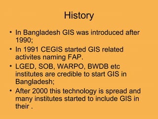 • In Bangladesh GIS was introduced after
1990;
• In 1991 CEGIS started GIS related
activites naming FAP.
• LGED, SOB, WARPO, BWDB etc
institutes are credible to start GIS in
Bangladesh;
• After 2000 this technology is spread and
many institutes started to include GIS in
their .
History
 