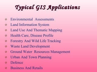 Typical GIS ApplicationsTypical GIS Applications
o Environmental Assessments
o Land Information System
o Land Use And Thematic Mapping
o Health Care, Disease Profile
o Forestry And Wild Life Tracking
o Waste Land Development
o Ground Water Resources Management
o Urban And Town Planning
o Defence
o Business And Retails
 