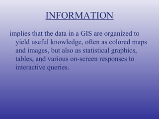 INFORMATION
implies that the data in a GIS are organized to
yield useful knowledge, often as colored maps
and images, but also as statistical graphics,
tables, and various on-screen responses to
interactive queries.
 