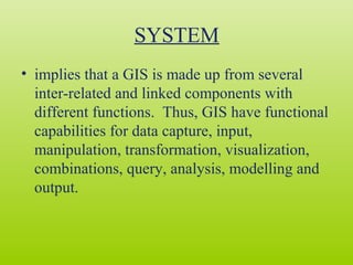 SYSTEM
• implies that a GIS is made up from several
inter-related and linked components with
different functions. Thus, GIS have functional
capabilities for data capture, input,
manipulation, transformation, visualization,
combinations, query, analysis, modelling and
output.
 