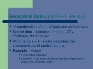 Geospatial Data (ভূস্থািনক উপাত্ত)
 A combination of spatial data and atribute data
 Spatial data – Location, long-lat, UTC,
cordinate, distance etc
 Atribute data – This data describes the
characteristics of spatial feature.
 Example – A road
 Firstly, it has a location
 Secondly, it has some characteristics like length, name,
speed limit, direction, width.
 